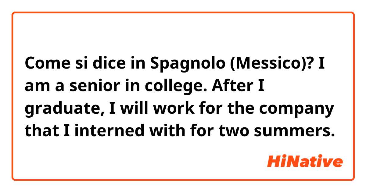 Come si dice in Spagnolo (Messico)? I am a senior in college. After I graduate, I will work for the company that I interned with for two summers. 