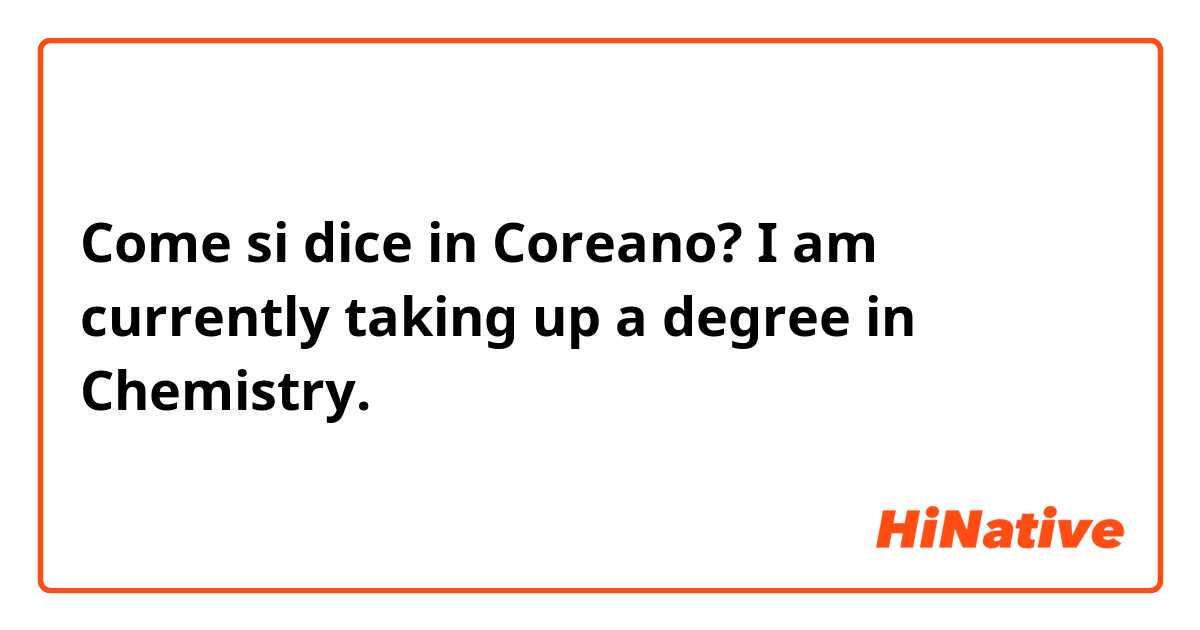 Come si dice in Coreano? I am currently taking up a degree in Chemistry.