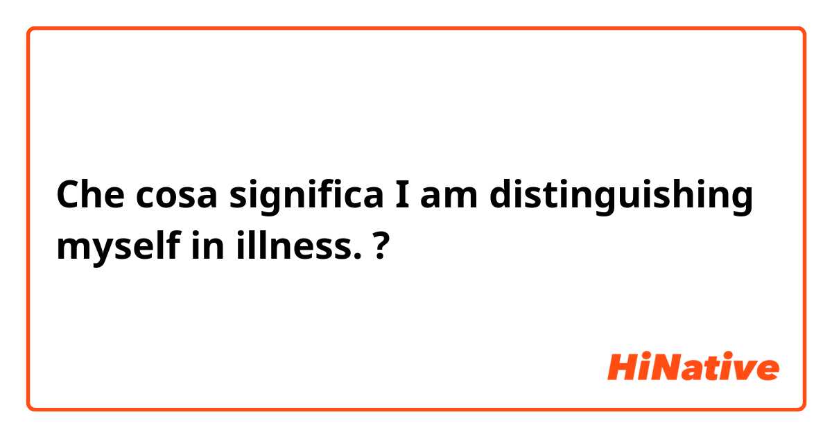 Che cosa significa I am distinguishing myself in illness. ?