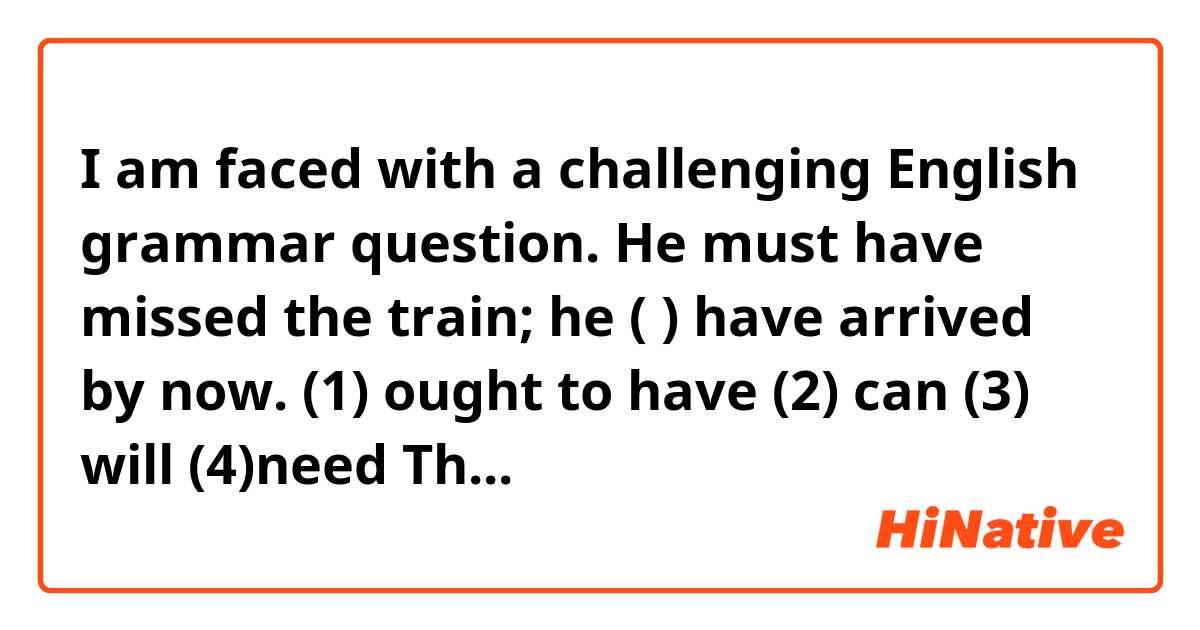 I am faced with a challenging English grammar question.

He must have missed the train; he (          ) have arrived by now.
(1) ought to have       (2) can         (3) will        (4)need

The correct answer is (1).

But when I express an surmising meaning of "Probably he has arrived by now", I want to say, "he can have arrived by now" or "he will have arrived by now".

And when I express a meaning of "It is necessary that he should be here by now", I want to say, "he need have arrived by now" or "he will have arrived by now".

Why are the three sentences above incorrect?



