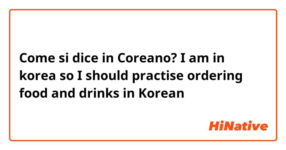 Come si dice in Coreano? I am in korea so I should practise ordering food and drinks in Korean 