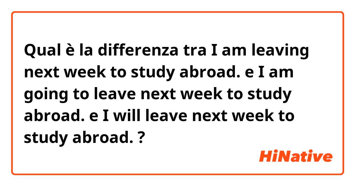 Qual è la differenza tra  I am leaving next week to study abroad. e I am going to leave next week to study abroad. e I will leave next week to study abroad. ?