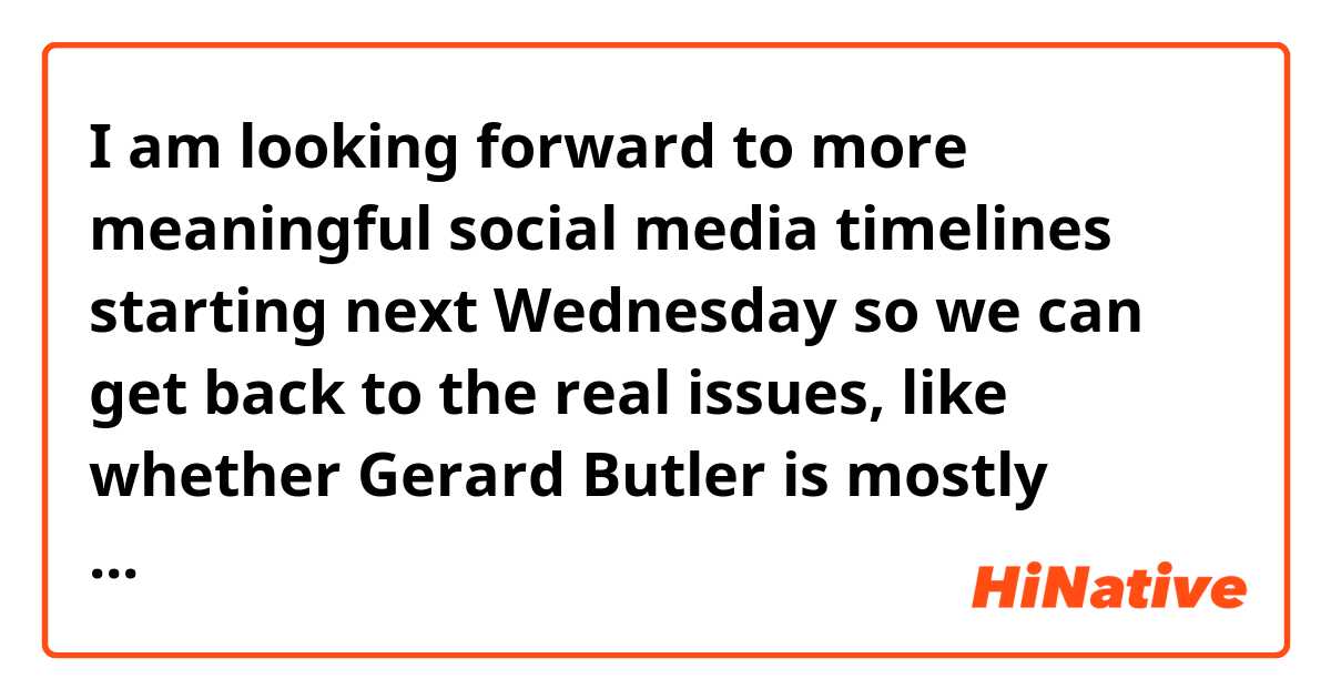 I am looking forward to  more meaningful social media timelines starting next Wednesday so we can get back to the real issues, like whether Gerard Butler is mostly handsome or mostly ugly. 

What do you think about it?