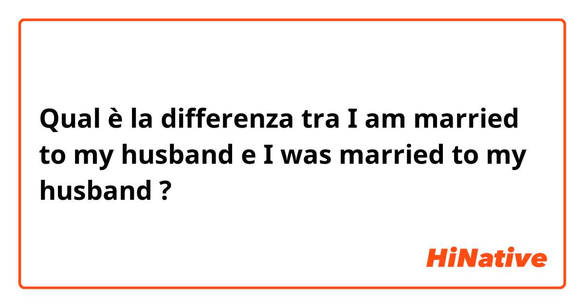 Qual è la differenza tra  I am married to my husband  e I was married to my husband  ?