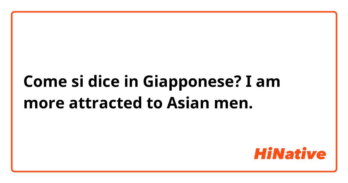 Come si dice in Giapponese? I am more attracted to Asian men.  😂😂😅
