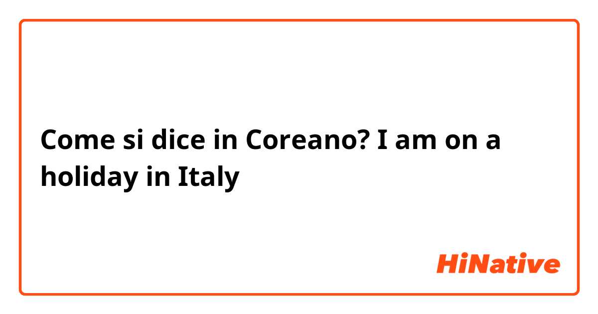 Come si dice in Coreano? I am on a holiday in Italy 