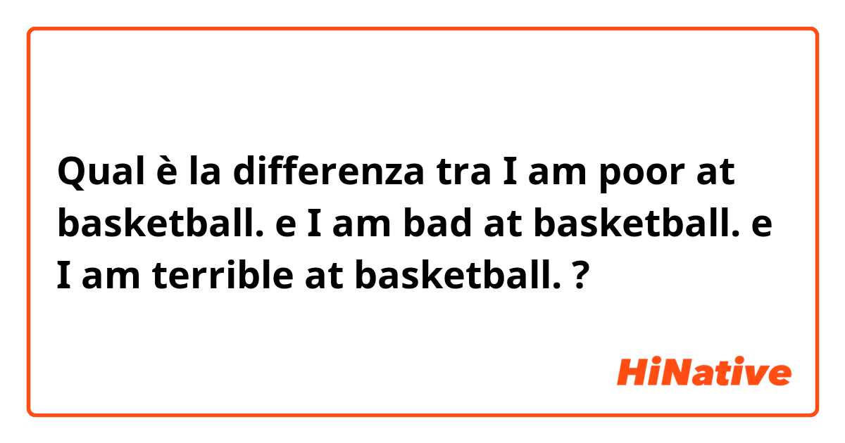 Qual è la differenza tra  I am poor at basketball. e I am bad at basketball. e I am terrible at basketball. ?