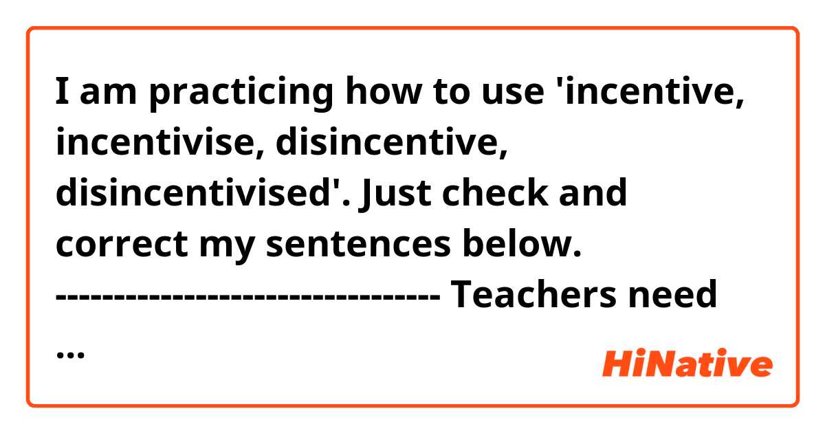 I am practicing how to use 'incentive, incentivise, disincentive, disincentivised'. Just check and correct my sentences below.

---------------------------------
Teachers need to incentivise their students to have more interest for everything which they teach.

Parents should avoid any disincentive for children to try something new.

A bunch of children who had an insatiable curiosity for everything have been disincentivised by adults until they become adults.
----------------------------------

It is quite difficult to create good sentence using these words. Please give me some good advice! 