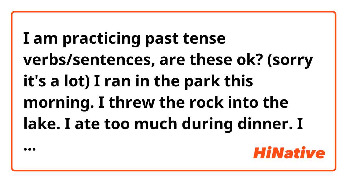 I am practicing past tense verbs/sentences, are these ok? (sorry it's a lot)

I ran in the park this morning.
I threw the rock into the lake.
I ate too much during dinner.
I had slept until past 2PM.
I dreamed about eating chocolate.
I accidentally stole a map.
I pet my cat and she purred.
I went to the store and bought bread.
I fell off of the chair onto the floor.
I watched a movie last night.
I saw a man trip over a rock yesterday.
I hurt my finger in the door.