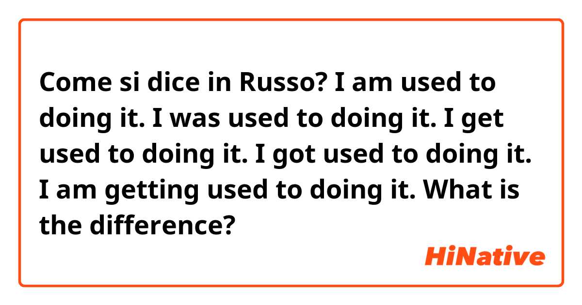 Come si dice in Russo? I am used to doing it.
I was used to doing it.
I get used to doing it.
I got used to doing it.
I am getting used to doing it.
What is the difference?