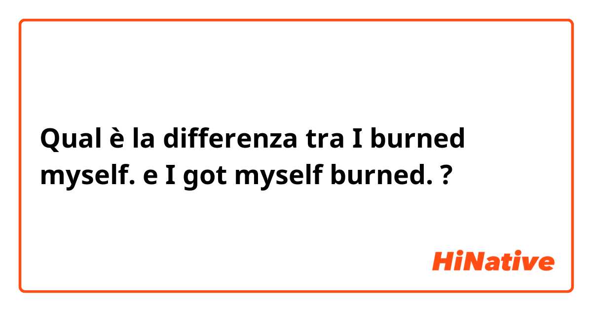Qual è la differenza tra  I burned myself. e I got myself burned. ?