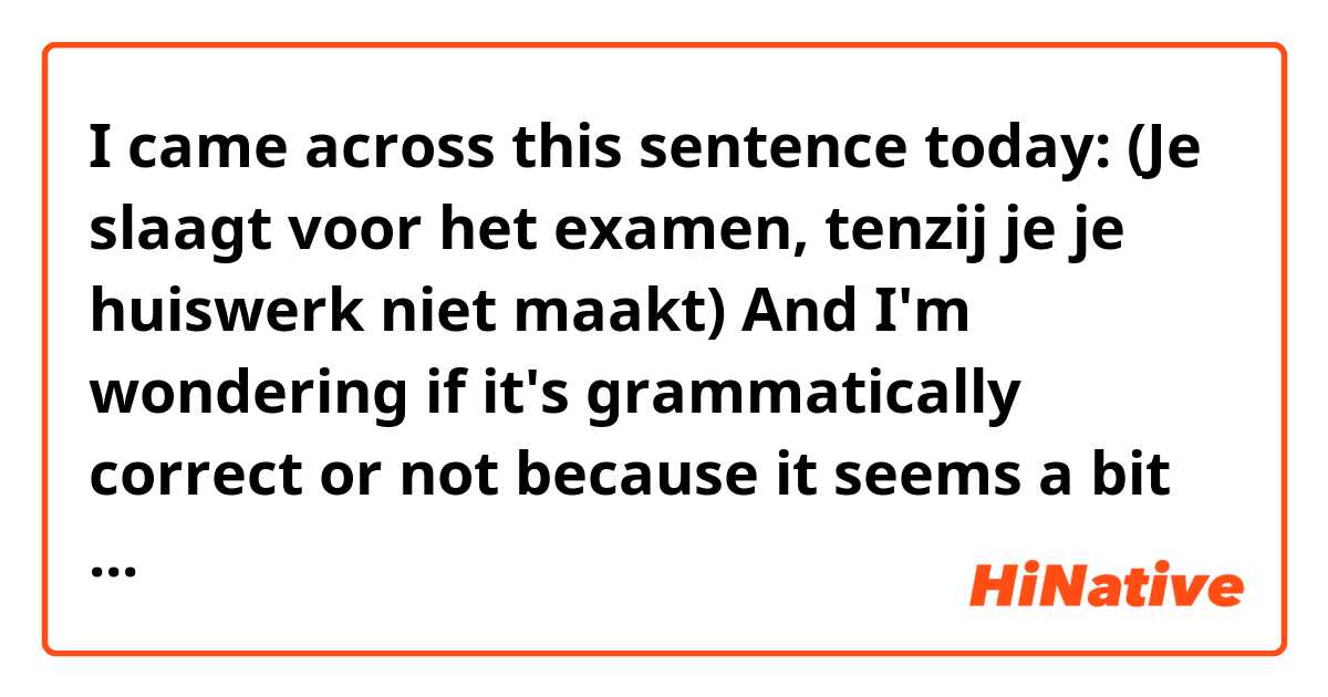 I came across this sentence today:
(Je slaagt voor het examen, tenzij je je huiswerk niet maakt)
And I'm wondering if it's grammatically correct or not because it seems a bit strange to me that we're using both (tenzij) and a negative verb (niet maakt) in the same clause so could someone please explain to me about this structure and show me a few similar examples.
