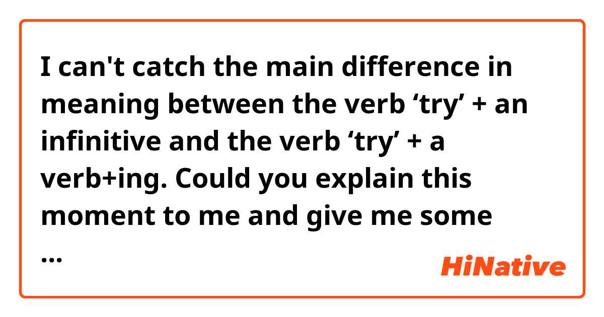 I can't catch the main difference in meaning between the verb ‘try’ + an infinitive and the verb ‘try’ + a verb+ing. Could you explain this moment to me and give me some examples? Pleeeease 