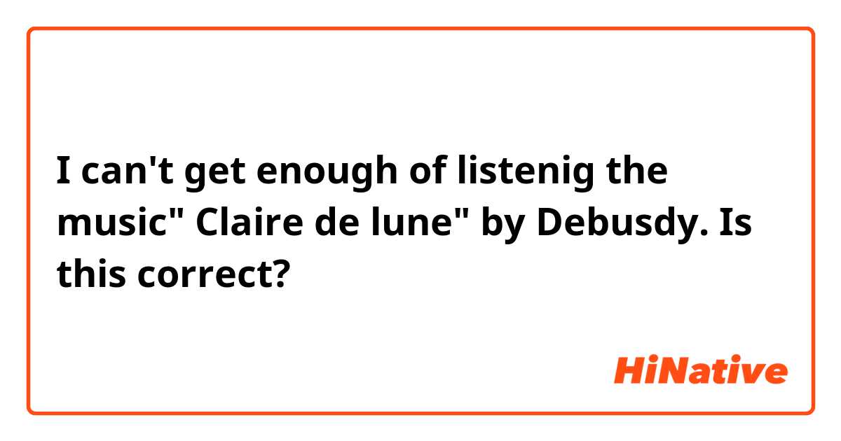 I can't get enough of listenig the music" Claire de lune" by Debusdy. 

Is this correct?
