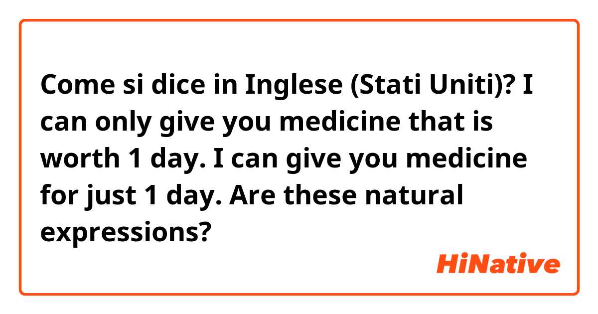 Come si dice in Inglese (Stati Uniti)? I can only give you medicine that is worth 1 day. 
I can give you medicine for just 1 day.
Are these natural expressions?