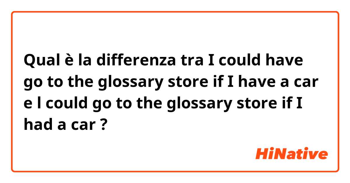 Qual è la differenza tra  I could have go to the glossary store if I have a car  e l could go to the glossary store if I had a car  ?