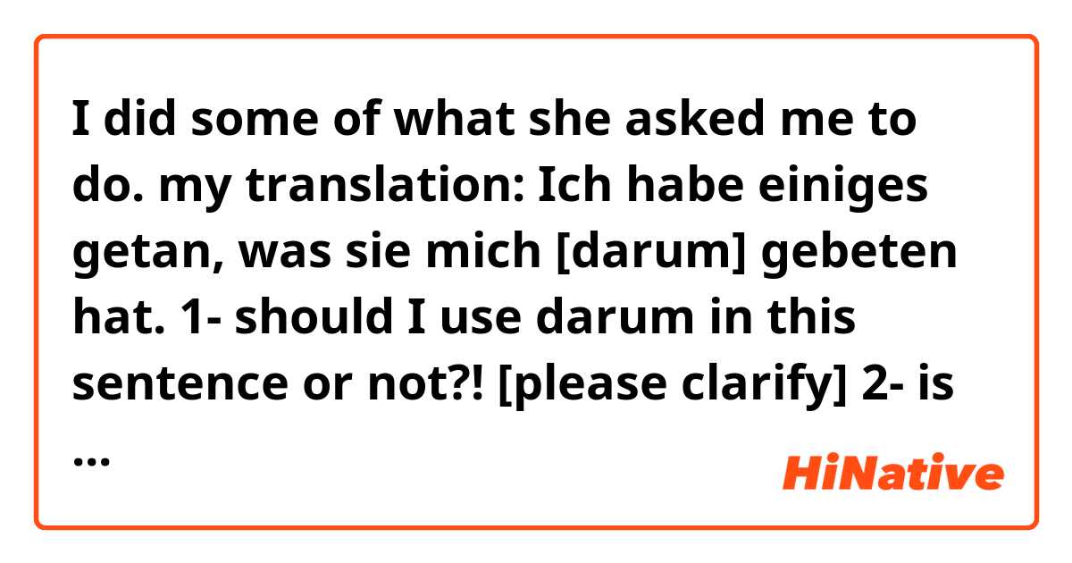 I did some of what she asked me to do. 

my translation:
Ich habe einiges getan, was sie mich [darum] gebeten hat. 

1- should I use darum in this sentence or not?! [please clarify]
2- is the use of [einiges, was] in this sentence correct ?!
3- Can you show me example with [folgendes, was] !?
