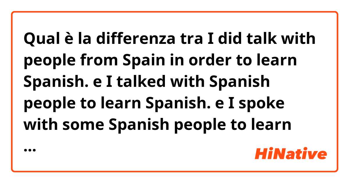 Qual è la differenza tra  I did talk with people from Spain in order to learn Spanish. e I talked with Spanish people to learn Spanish. e  I spoke with some Spanish people to learn Spanish. ?