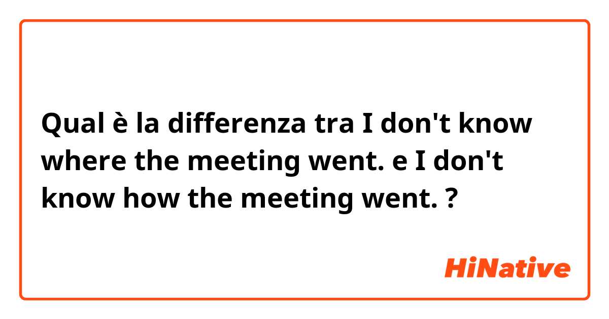 Qual è la differenza tra  I don't know where the meeting went.
 e I don't know how the meeting went.  ?