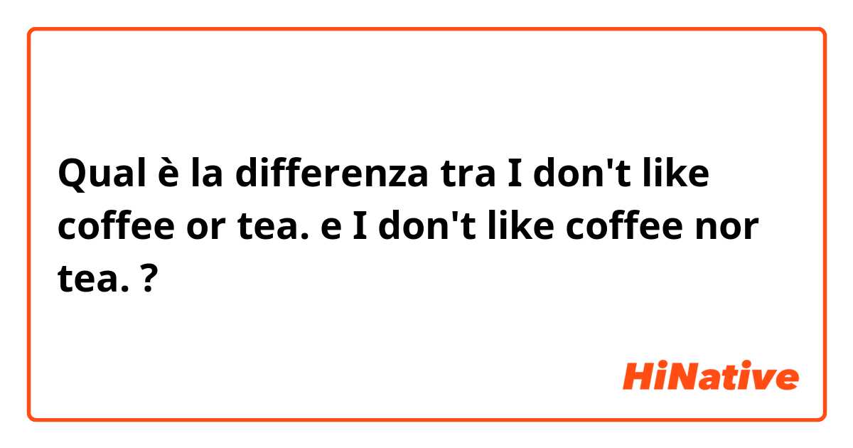 Qual è la differenza tra  I don't like coffee or tea. e I don't like coffee nor tea. ?