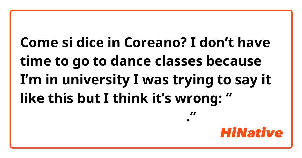Come si dice in Coreano? I don’t have time to go to dance classes because I’m in university 

I was trying to say it like this but I think it’s wrong: 
“대학교에 다니기 때문에 댄스 수업이 갈 시간이 없어요.” 
