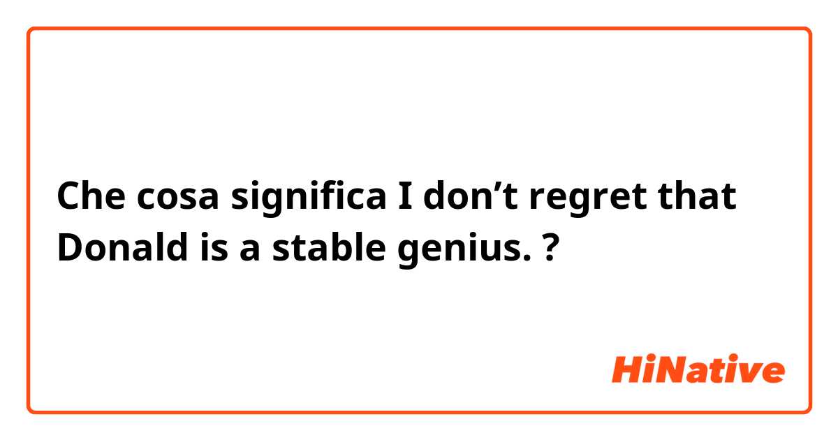 Che cosa significa I don’t regret that Donald is a stable genius.     ?