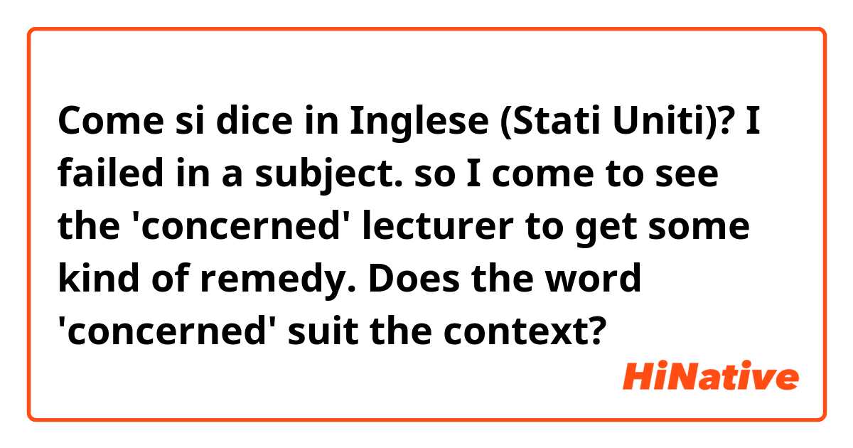 Come si dice in Inglese (Stati Uniti)? I failed in a subject. so I come to see the 'concerned' lecturer to get some kind of remedy. Does the word 'concerned' suit the context?
