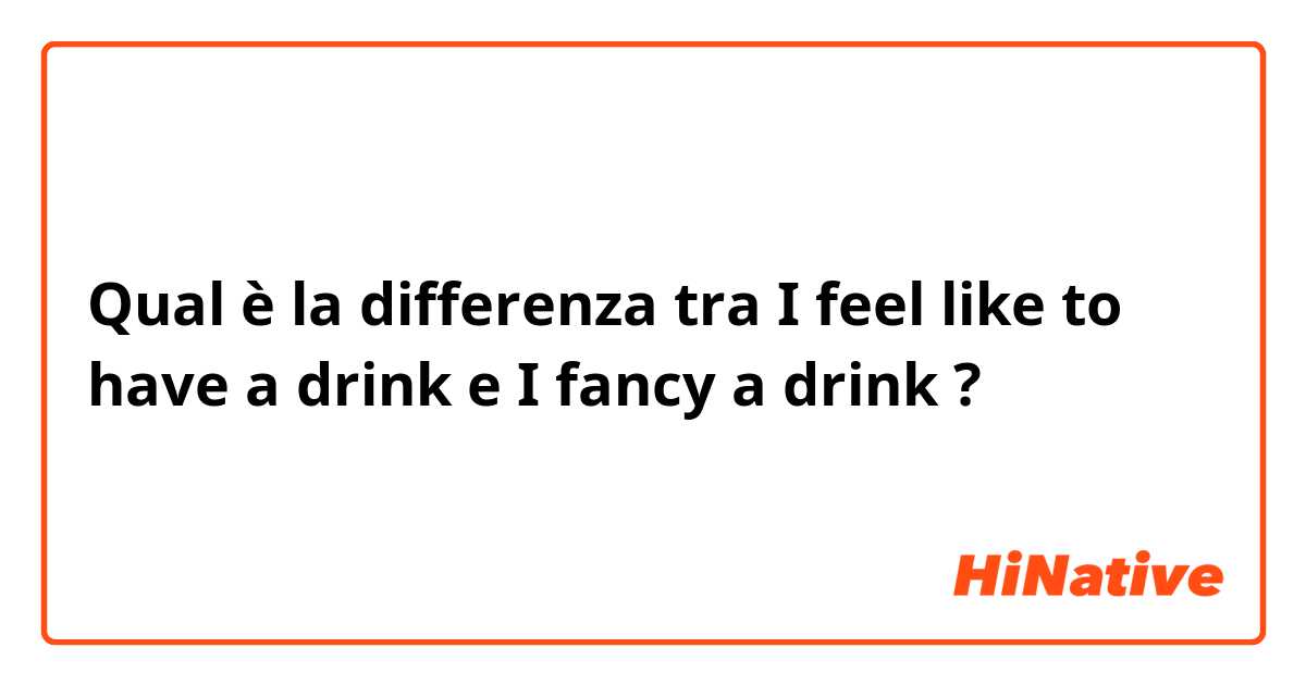 Qual è la differenza tra  I feel like to have a drink e I fancy a drink ?