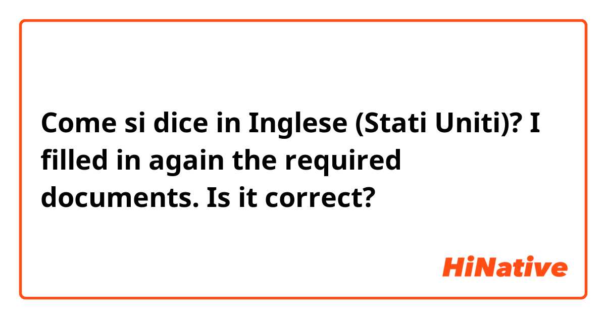 Come si dice in Inglese (Stati Uniti)? I filled in again the required documents.

Is it  correct?