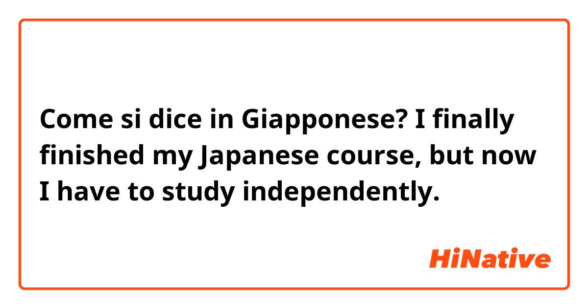 Come si dice in Giapponese? I finally finished my Japanese course, but now I have to study independently.