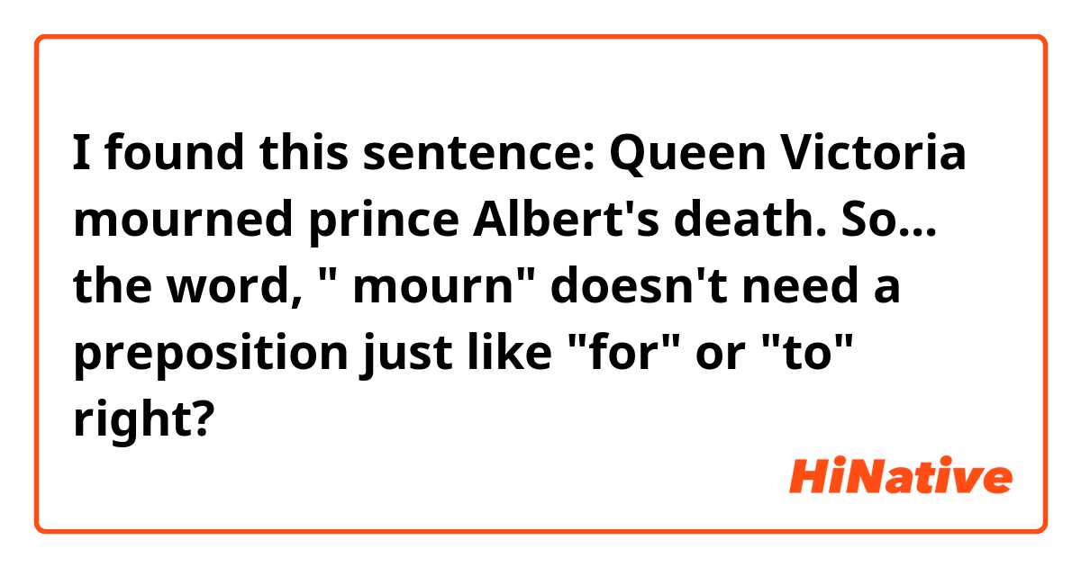 I found this sentence: Queen Victoria mourned prince Albert's death.

So... the word, " mourn" doesn't need a preposition just like "for" or "to" right?