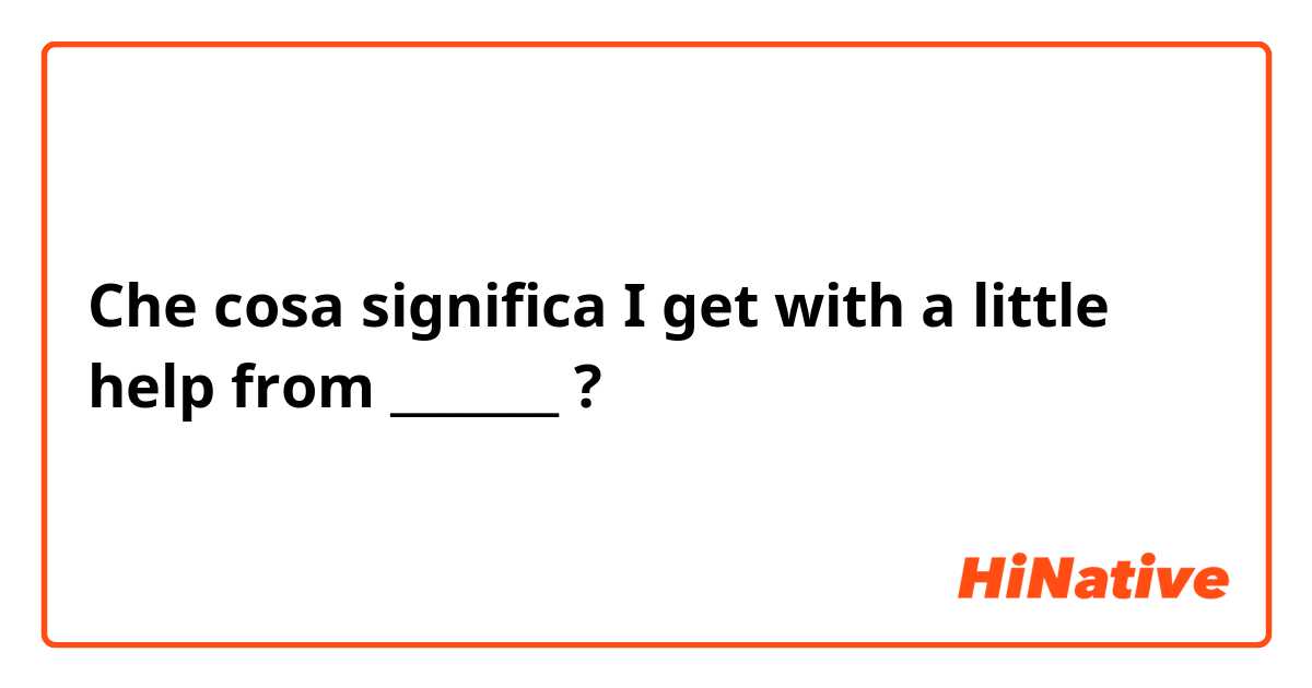 Che cosa significa I get with a little help from _______?