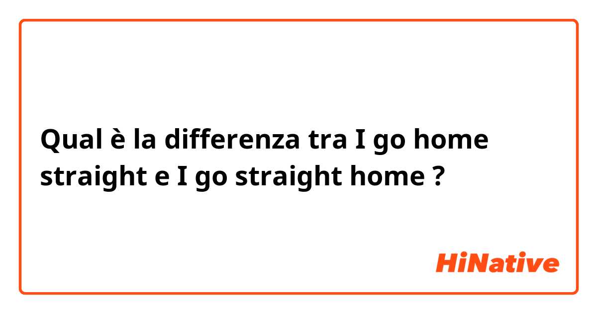 Qual è la differenza tra  I go home straight  e I go straight home  ?