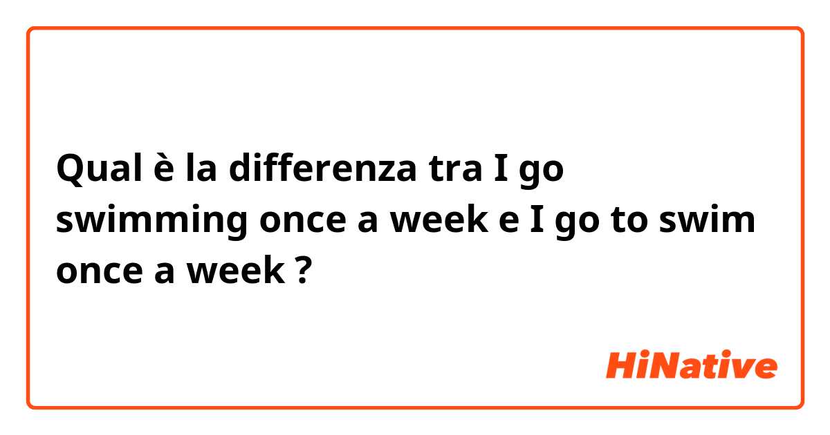Qual è la differenza tra  I go swimming once a week e I go to swim once a week ?
