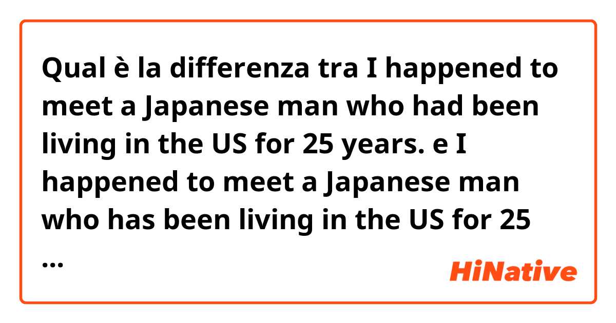Qual è la differenza tra  I happened to meet a Japanese man who had been living in the US for 25 years. e I happened to meet a Japanese man who has been living in the US for 25 years. ?