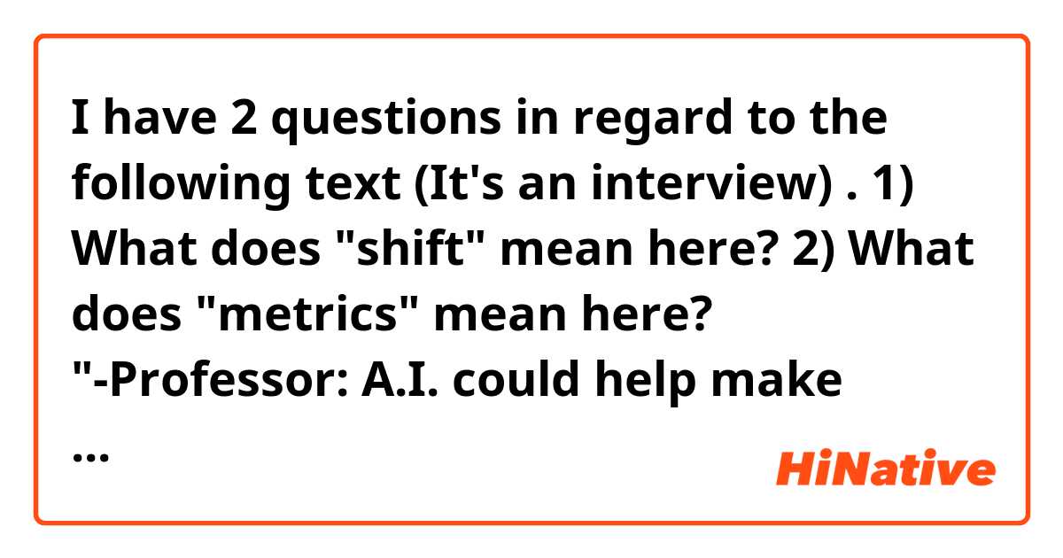 I have 2 questions in regard to the following text (It's an interview) . 1) What does "shift" mean here? 2) What does "metrics" mean here? 

"-Professor: A.I. could help make better decisions. But it depends on the decision. If you want to get to a bus station, A.I. can help you find the easiest route. But then you have cases where someone, perhaps a rival, is trying to undermine that decision-making. For instance, when the decision is about choosing a government, there may be players who want to disrupt this process and make it more complicated than ever before.
-Interviewer: Is there a limit to this shift?
-Professor:Well, A.I. is only as powerful as the metrics behind it."