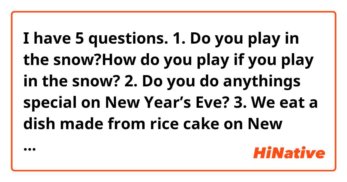 I have 5 questions.
1. Do you play in the snow?How do you play if you play in the snow?
2. Do you do anythings special on New Year’s Eve?
3. We eat a dish made from rice cake on New Year. What dish do you eat on New Year?
4. What do you eat Christmas?
5. Do you do anything special on New Year?