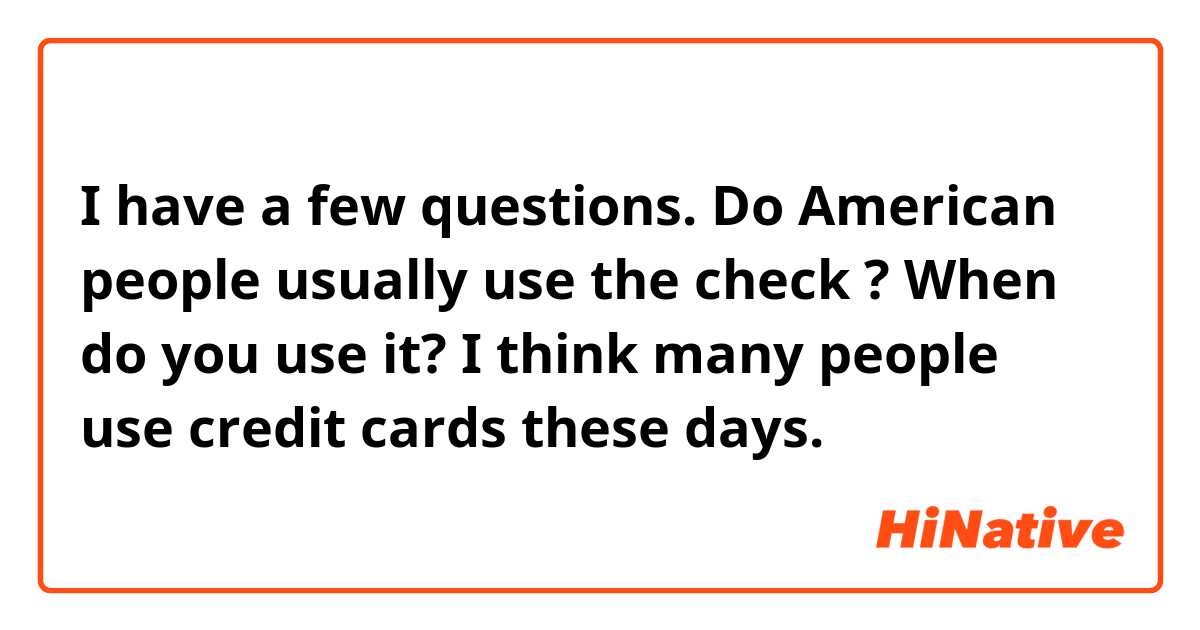 I have a few questions. Do American people usually use the check ? When do you use it?  I think many people use credit cards these days.  