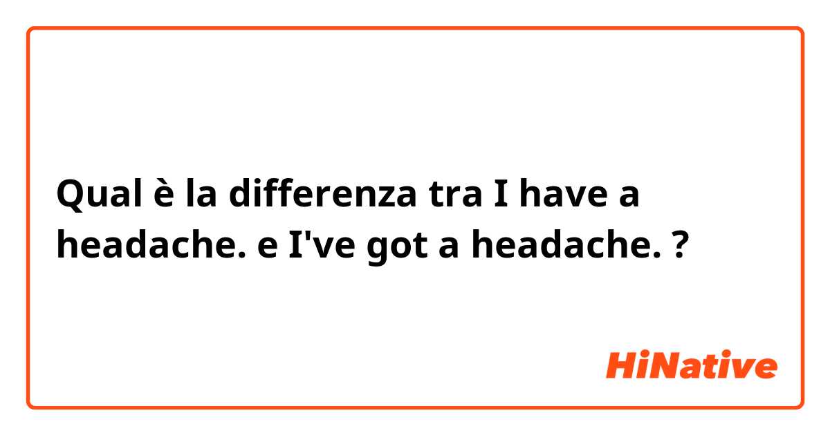 Qual è la differenza tra  I have a headache. e I've got a headache. ?