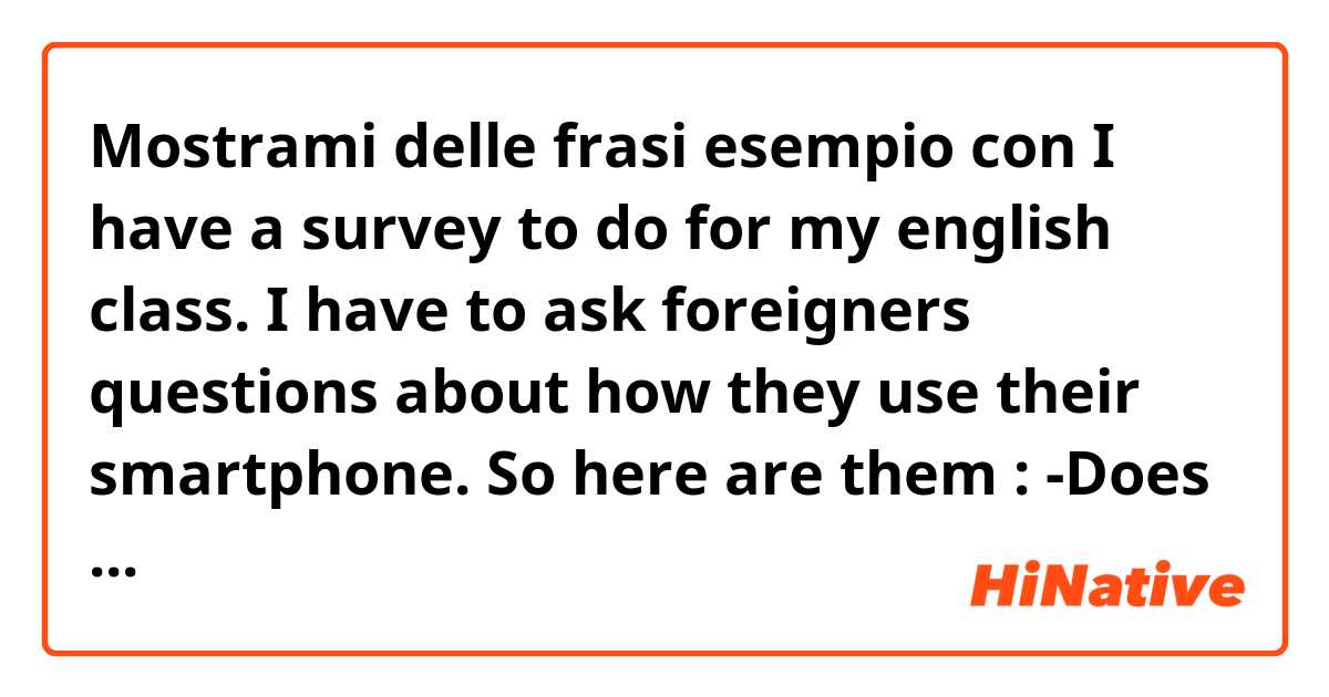 Mostrami delle frasi esempio con I have a survey to do for my english class. I have to ask foreigners questions about how they use their smartphone. So here are them : -Does spend time on your phone is the first thing you do when you wake up ? -Do you use your phone as your alarm clock ?.