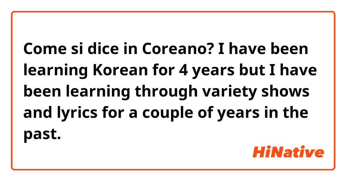 Come si dice in Coreano? 
I have been learning Korean for 4 years but I have been learning through variety shows and lyrics for a couple of years in the past.