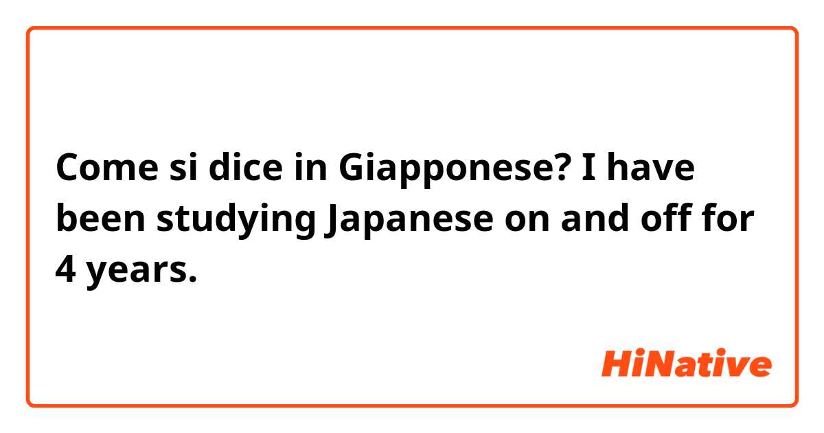 Come si dice in Giapponese? I have been studying Japanese on and off for 4 years.
