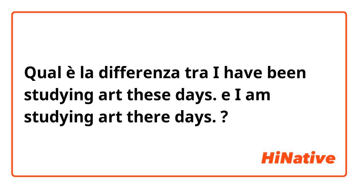 Qual è la differenza tra  I have been studying art these days. e I am studying art there days. ?