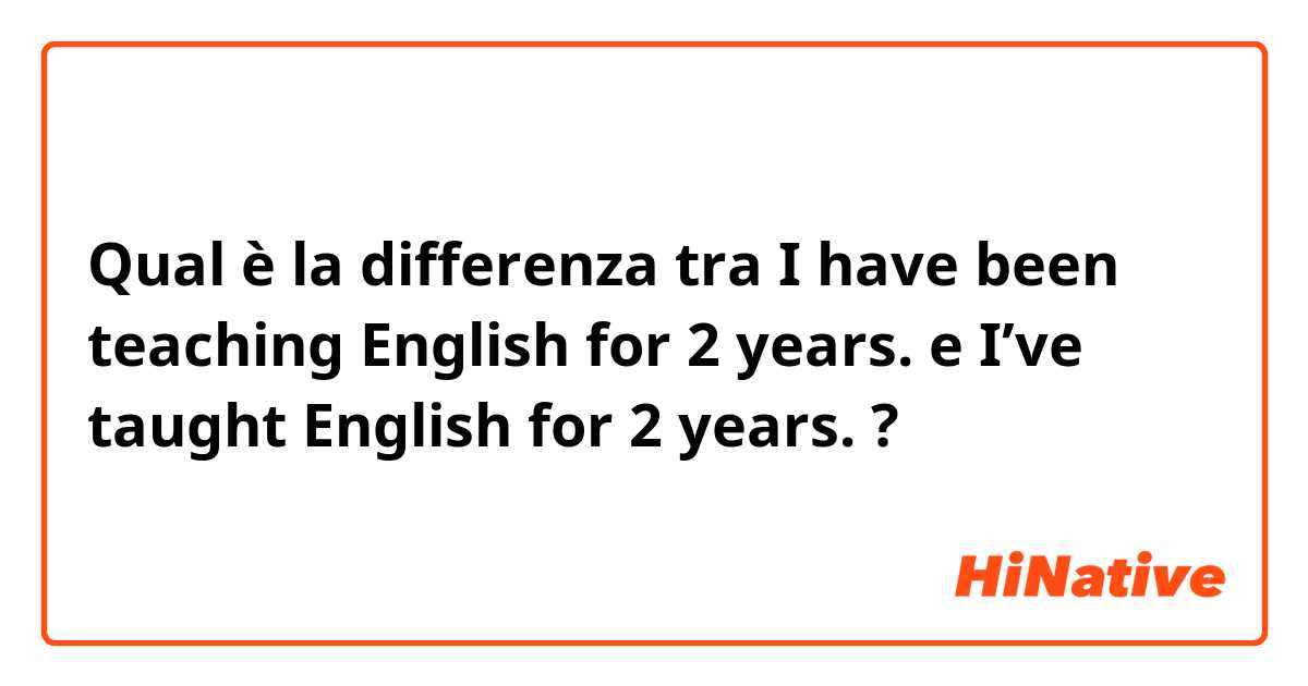 Qual è la differenza tra  I have been teaching English for 2 years. e I’ve taught English for 2 years. ?