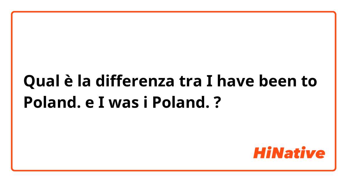 Qual è la differenza tra  I have been to Poland. e I was i Poland. ?
