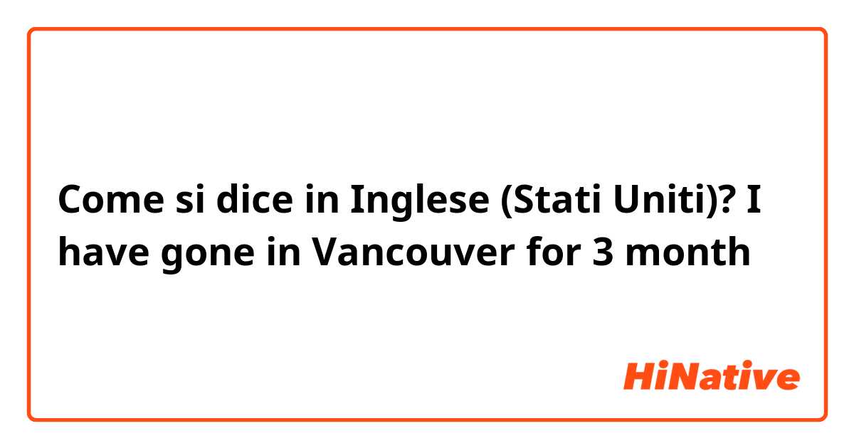 Come si dice in Inglese (Stati Uniti)? I have gone in Vancouver for 3 month