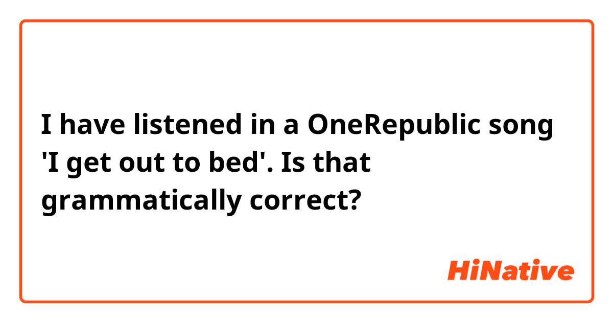 I have listened in a OneRepublic song 'I get out to bed'. Is that grammatically correct?