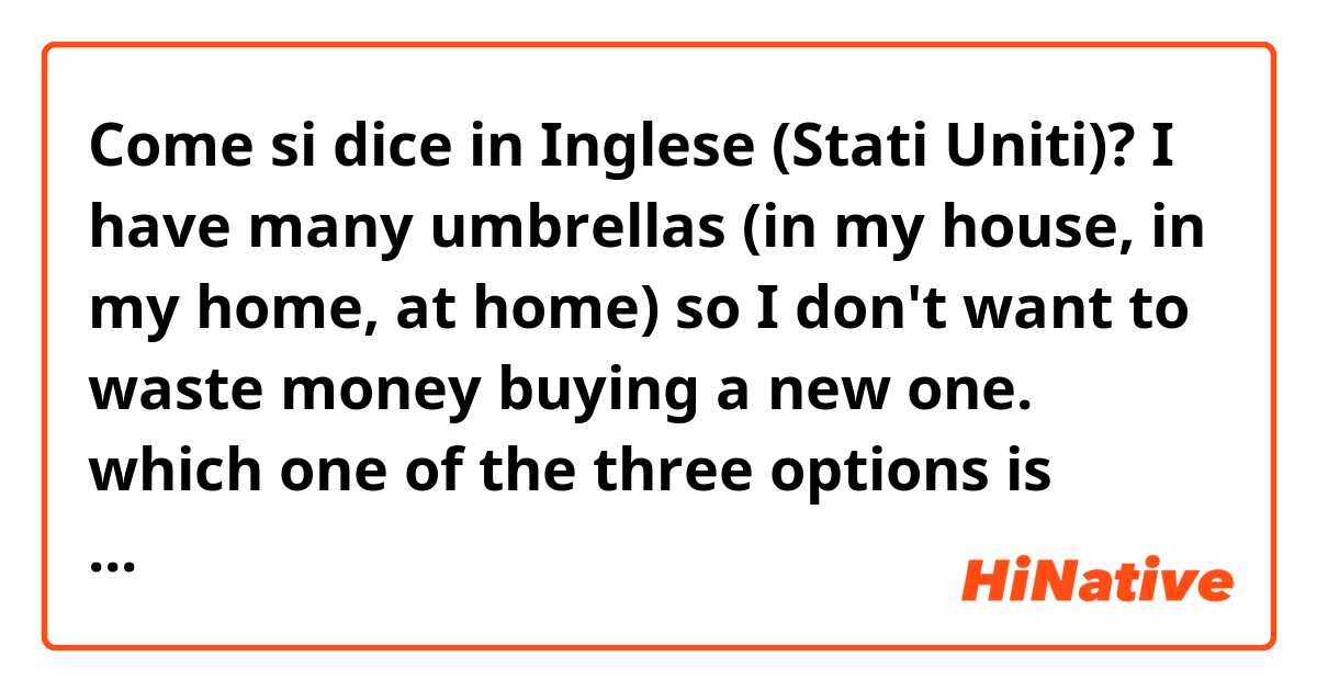 Come si dice in Inglese (Stati Uniti)? I have many umbrellas (in my house, in my home, at home) so I don't want to waste money buying a new one. which one of the three options is correct or better? 