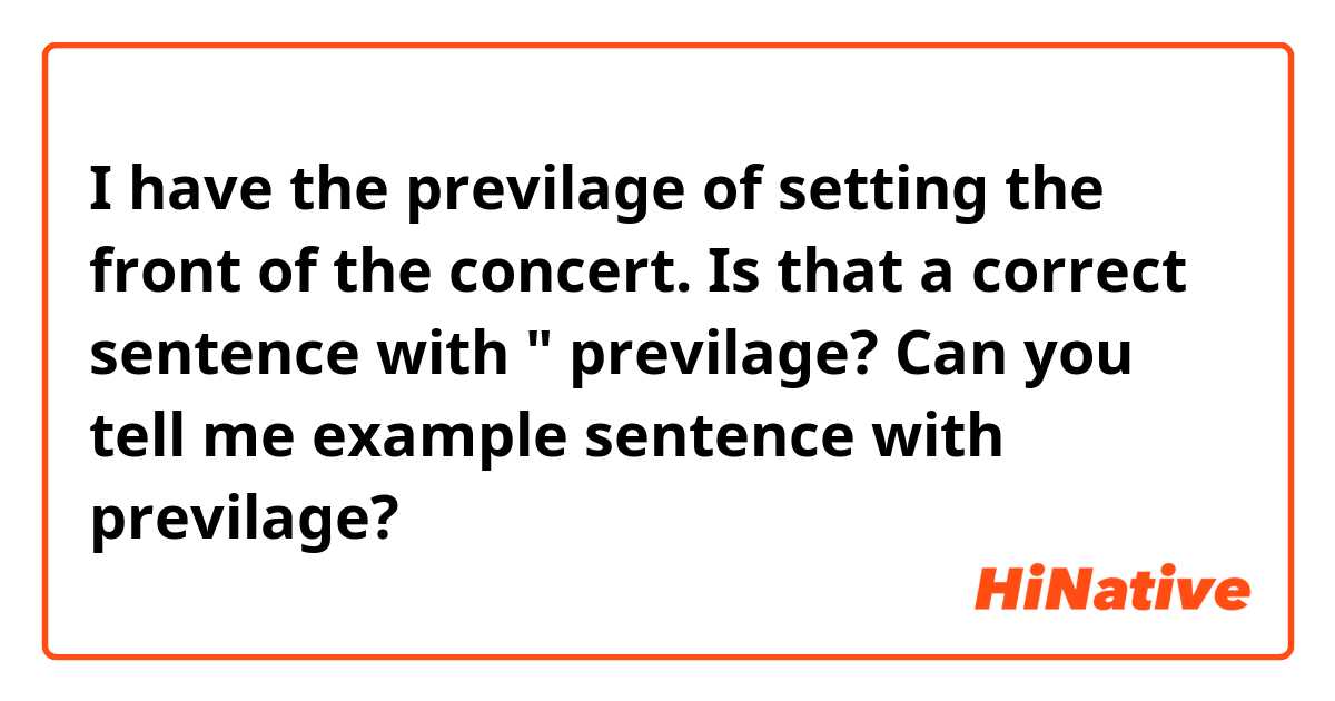 I have the previlage of setting the front of the concert.

Is that a correct sentence with " previlage?
Can you tell me example sentence with previlage?