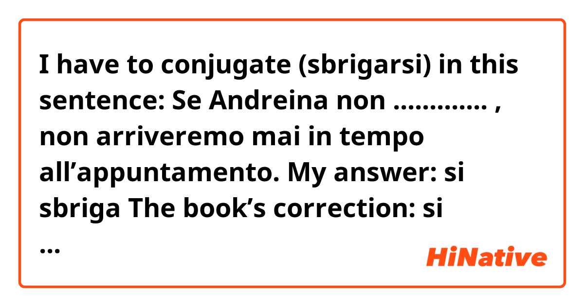 I have to conjugate (sbrigarsi) in this sentence: 
Se Andreina non ............. , non arriveremo mai in tempo all’appuntamento.

My answer: si sbriga 
The book’s correction: si sbrigherà

However, I don’t understand why my answer is wrong. I thought which the concordance of the tenses it would be « present + future ». Or is it right to have « future + future » in Italian? 